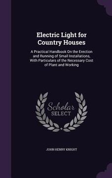 portada Electric Light for Country Houses: A Practical Handbook On the Erection and Running of Small Installations, With Particulars of the Necessary Cost of (in English)