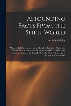 portada Astounding Facts From the Spirit World: Witnessed at the House of J.a. Gridley, Southampton, Mass., by a Circle of Friends, Embracing the Extremes of (en Inglés)