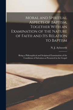portada Moral and Spiritual Aspects of Baptism, Together With an Examination of the Nature of Faith and Its Relation to Baptism: Being a Philosophical and Scr (en Inglés)