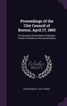 portada Proceedings of the City Council of Boston, April 17, 1865: On Occasion of the Death of Abraham Lincoln, President of the United States (en Inglés)