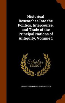 portada Historical Researches Into the Politics, Intercourse, and Trade of the Principal Nations of Antiquity, Volume 1