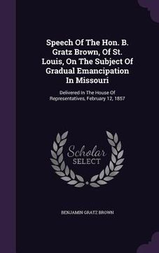 portada Speech Of The Hon. B. Gratz Brown, Of St. Louis, On The Subject Of Gradual Emancipation In Missouri: Delivered In The House Of Representatives, Februa (en Inglés)