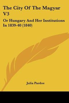portada the city of the magyar v3: or hungary and her institutions in 1839-40 (1840) (en Inglés)