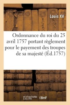 portada Ordonnance Du Roi Du 25 Avril 1757, Portant Règlement Pour Le Payement Des Troupes de Sa Majesté: Pendant La Campagne Prochaine (en Francés)