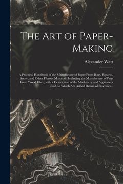 portada The Art of Paper-making: a Practical Handbook of the Manufacture of Paper From Rags, Esparto, Straw, and Other Fibrous Materials, Including the (en Inglés)