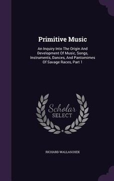 portada Primitive Music: An Inquiry Into The Origin And Development Of Music, Songs, Instruments, Dances, And Pantomimes Of Savage Races, Part (in English)