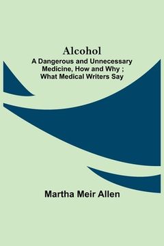 portada Alcohol: A Dangerous and Unnecessary Medicine, How and Why; What Medical Writers Say (en Inglés)