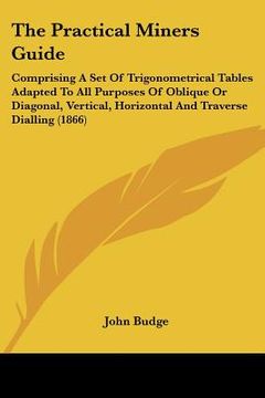 portada the practical miners guide: comprising a set of trigonometrical tables adapted to all purposes of oblique or diagonal, vertical, horizontal and tr (en Inglés)