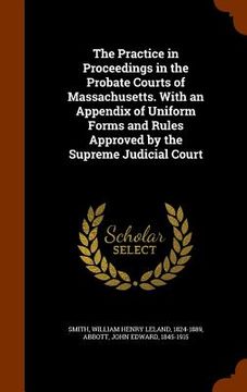 portada The Practice in Proceedings in the Probate Courts of Massachusetts. With an Appendix of Uniform Forms and Rules Approved by the Supreme Judicial Court