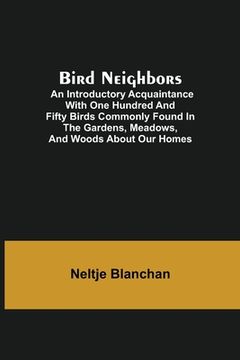 portada Bird Neighbors; An Introductory Acquaintance with One Hundred and Fifty Birds Commonly Found in the Gardens, Meadows, and Woods About Our Homes (en Inglés)