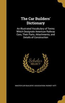 portada The Car Builders' Dictionary: An Illustrated Vocabulary of Terms Which Designate American Railway Cars, Their Parts, Attachments, and Details of Con