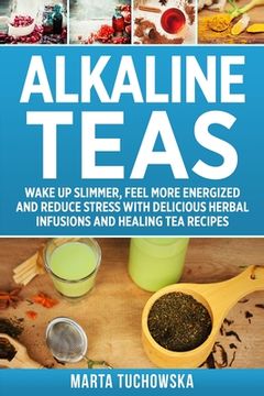portada Alkaline Teas: Wake Up Slimmer, Feel More Energized and Reduce Stress with Delicious Herbal Infusions and Healing Tea Recipes (en Inglés)
