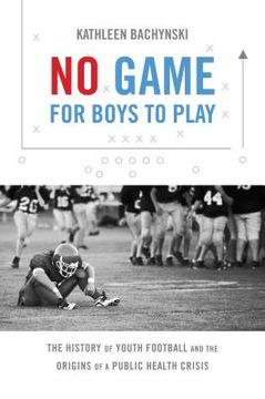 portada No Game for Boys to Play: The History of Youth Football and the Origins of a Public Health Crisis