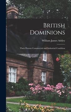 portada British Dominions: Their Present Commercial and Industrial Condition de William James Ashley(Legare Street pr) (en Inglés)