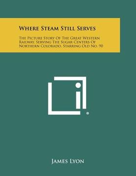 portada where steam still serves: the picture story of the great western railway, serving the sugar centers of northern colorado, starring old no. 90 (en Inglés)