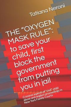 portada The Oxygen Mask Rule: To Save Your Child, First, Block the Government from Putting You in Jail: Criminal Aspects of Civil Child Abuse and Ne (en Inglés)