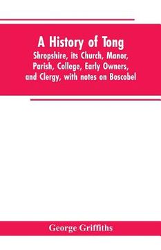 portada A history of Tong, Shropshire, its church, manor, parish, college, early owners, and clergy, with notes on Boscobel (en Inglés)