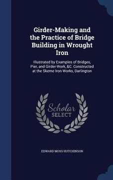 portada Girder-Making and the Practice of Bridge Building in Wrought Iron: Illustrated by Examples of Bridges, Pier, and Girder-Work, &C. Constructed at the S