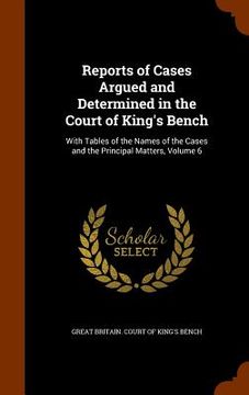 portada Reports of Cases Argued and Determined in the Court of King's Bench: With Tables of the Names of the Cases and the Principal Matters, Volume 6 (en Inglés)