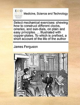 portada select mechanical exercises: shewing how to construct different clocks, orreries, and sun-dials, on plain and easy principles. ... illustrated with (en Inglés)