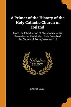 portada A Primer of the History of the Holy Catholic Church in Ireland: From the Introduction of Christianity to the Formation of the Modern Irish Branch of the Church of Rome, Volumes 1-2 