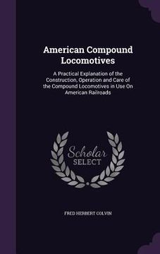 portada American Compound Locomotives: A Practical Explanation of the Construction, Operation and Care of the Compound Locomotives in Use On American Railroa (en Inglés)