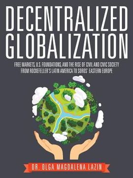 portada Decentralized Globalization: Free Markets, US Foundations, and the Rise of Civil and Civic Society from Rockefeller's Latin America to Soro's Easte (en Inglés)
