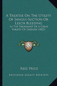 portada a treatise on the utility of sangui-suction or leech bleeding: in the treatment of a great variety of diseases (1822) (en Inglés)