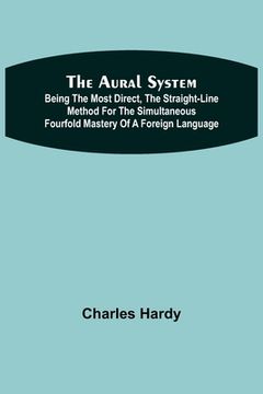 portada The Aural System; Being the Most Direct, the Straight-Line Method for the Simultaneous Fourfold Mastery of a Foreign Language. (en Inglés)