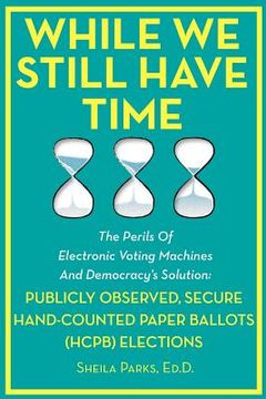 portada while we still have time: the perils of electronic voting machines and democracy's solution: publicly observed, secure hand-counted paper ballot (en Inglés)