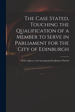 portada The Case Stated, Touching the Qualification of a Member to Serve in Parliament for the City of Edinburgh: With a Query to the Incorporated Craftsmen T (en Inglés)