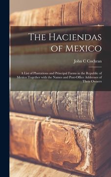 portada The Haciendas of Mexico: a List of Plantations and Principal Farms in the Republic of Mexico Together With the Names and Post-office Addresses (en Inglés)