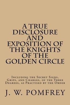 portada A True Disclosure and Exposition of the Knights of the Golden Circle: Including the Secret Signs, Grips, and Charges, of the Three Degrees, as Practis (en Inglés)