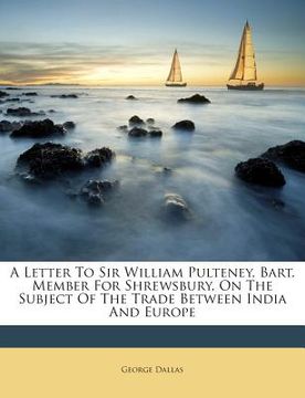 portada A Letter to Sir William Pulteney, Bart. Member for Shrewsbury, on the Subject of the Trade Between India and Europe