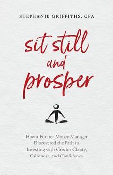 portada Sit Still and Prosper: How a Former Money Manager Discovered the Path to Investing with Greater Clarity, Calmness, and Confidence (en Inglés)