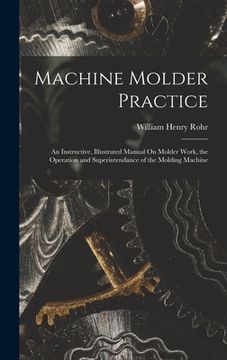 portada Machine Molder Practice: An Instructive, Illustrated Manual On Molder Work, the Operation and Superintendance of the Molding Machine (en Inglés)