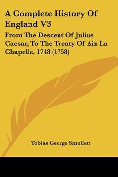 portada a complete history of england v3: from the descent of julius caesar, to the treaty of aix la chapelle, 1748 (1758) (en Inglés)