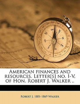 portada american finances and resources. letter[s] no. i-v, of hon. robert j. walker ..