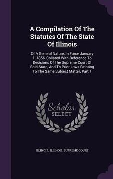 portada A Compilation Of The Statutes Of The State Of Illinois: Of A General Nature, In Force January 1, 1856, Collated With Reference To Decisions Of The Sup (en Inglés)