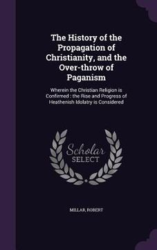 portada The History of the Propagation of Christianity, and the Over-throw of Paganism: Wherein the Christian Religion is Confirmed: the Rise and Progress of (en Inglés)