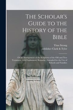 portada The Scholar's Guide to the History of the Bible: or an Abridgement of the Scriptures of the Old and New Testament, With Explanatory Remarks: Intended (en Inglés)