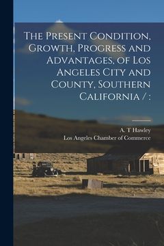 portada The Present Condition, Growth, Progress and Advantages, of Los Angeles City and County, Southern California /