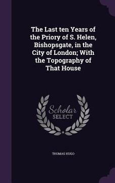 portada The Last ten Years of the Priory of S. Helen, Bishopsgate, in the City of London; With the Topography of That House (en Inglés)