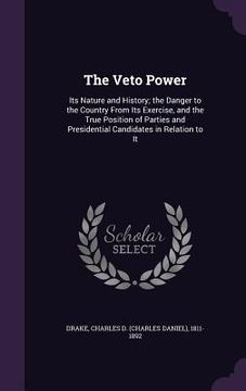 portada The Veto Power: Its Nature and History; the Danger to the Country From Its Exercise, and the True Position of Parties and Presidential (en Inglés)