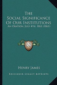 portada the social significance of our institutions the social significance of our institutions: an oration, july 4th, 1861 (1861) an oration, july 4th, 1861