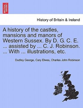 portada a history of the castles, mansions and manors of western sussex. by d. g. c. e. ... assisted by ... c. j. robinson. ... with ... illustrations, etc. (en Inglés)