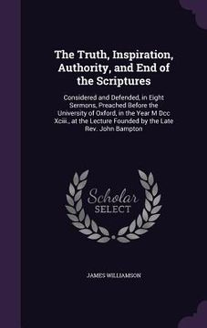 portada The Truth, Inspiration, Authority, and End of the Scriptures: Considered and Defended, in Eight Sermons, Preached Before the University of Oxford, in (en Inglés)