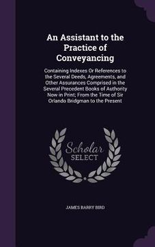portada An Assistant to the Practice of Conveyancing: Containing Indexes Or References to the Several Deeds, Agreements, and Other Assurances Comprised in the (en Inglés)
