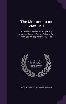 portada The Monument on Zion Hill: An Address Delivered at Ephrata, Lancaster County, Pa., on Patriots Day, Wednesday, September 11, 1895 (en Inglés)