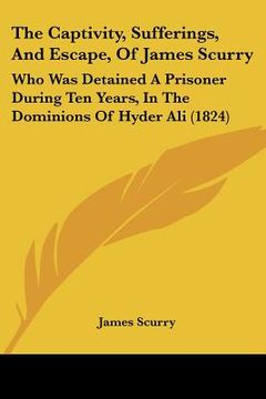 portada the captivity, sufferings, and escape, of james scurry: who was detained a prisoner during ten years, in the dominions of hyder ali (1824) (en Inglés)